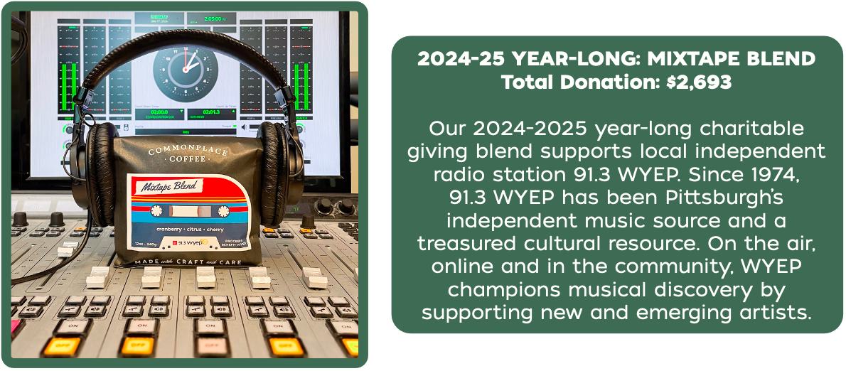 Total Donation: $2,693
Our 2024-2025 year-long charitable
giving blend supports local independent
radio station 91.3 WYEP. Since 1974,
91.3 WYEP has been Pittsburgh’s
independent music source and a
treasured cultural resource. On the air,
online and in the community, WYEP
champions musical discovery by
supporting new and emerging artists.
