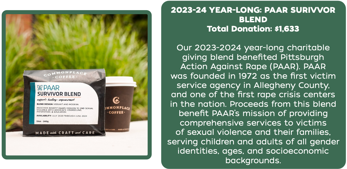 Total Donation: $1,633
Our 2023-2024 year-long charitable
giving blend benefited Pittsburgh
Action Against Rape (PAAR). PAAR
was founded in 1972 as the first victim
service agency in Allegheny County,
and one of the first rape crisis centers
in the nation. Proceeds from this blend
benefit PAAR’s mission of providing
comprehensive services to victims
of sexual violence and their families,
serving children and adults of all gender
identities, ages, and socioeconomic
backgrounds.