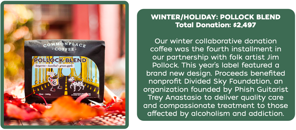 Total Donation: $2,497
Our winter collaborative donation
coffee was the fourth installment in
our partnership with folk artist Jim
Pollock. This year’s label featured a
brand new design. Proceeds benefited
nonprofit Divided Sky Foundation, an
organization founded by Phish Guitarist
Trey Anastasio to deliver quality care
and compassionate treatment to those
affected by alcoholism and addiction.